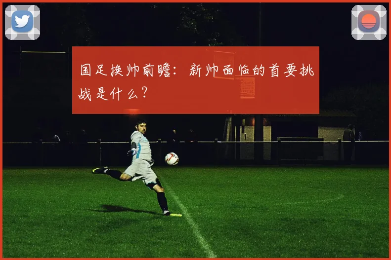 国足换帅前瞻:新帅面临的首要挑战是什么?