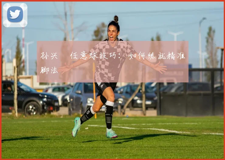 孙兴慜任意球技巧:如何练就精准脚法