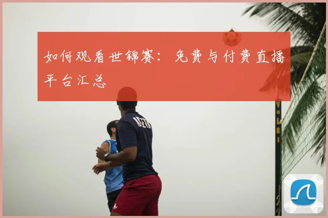 如何观看世锦赛:免费与付费直播平台汇总