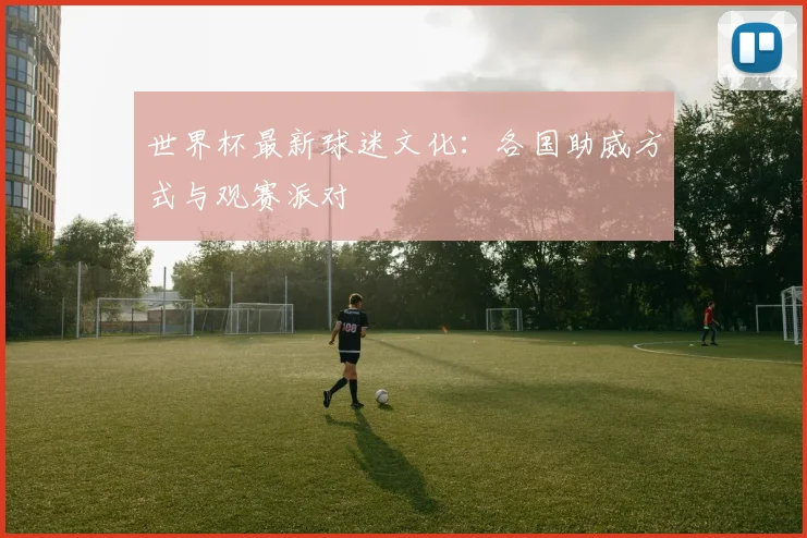 世界杯最新球迷文化:各国助威方式与观赛派对