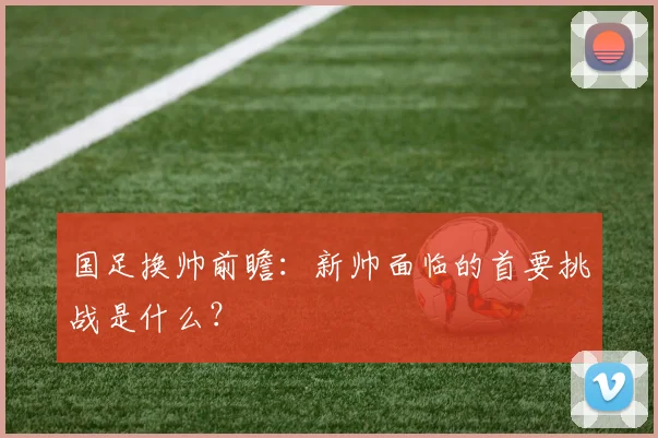 国足换帅前瞻:新帅面临的首要挑战是什么?
