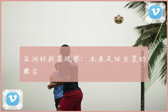 亚洲杯新星观察:未来足坛巨星的舞台